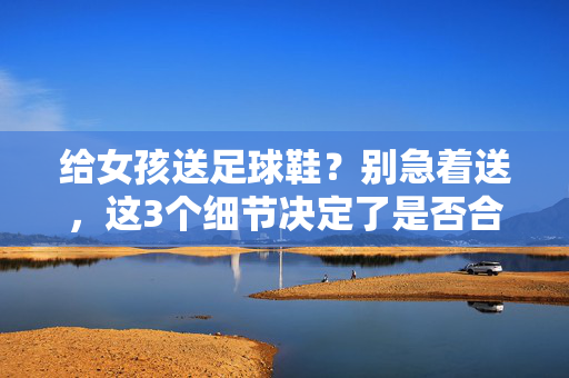 给女孩送足球鞋？别急着送，这3个细节决定了是否合适，送对了才能让她开心，给女孩送足球鞋？别急着送，这3个细节决定了是否合适，送对了才能让她开心