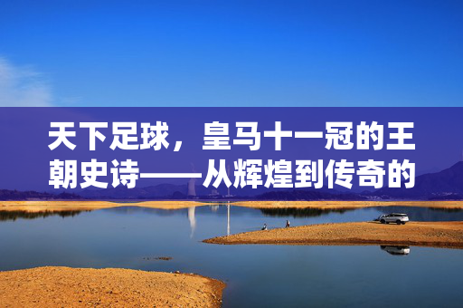 天下足球，皇马十一冠的王朝史诗——从辉煌到传奇的百年回响，天下足球，皇马十一冠的王朝史诗——从辉煌到传奇的百年回响