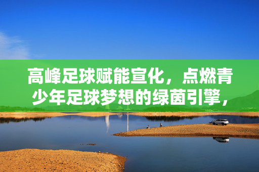 高峰足球赋能宣化，点燃青少年足球梦想的绿茵引擎，高峰足球赋能宣化，点燃青少年足球梦想的绿茵引擎