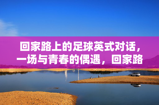 回家路上的足球英式对话，一场与青春的偶遇，回家路上的足球英式对话，一场与青春的偶遇