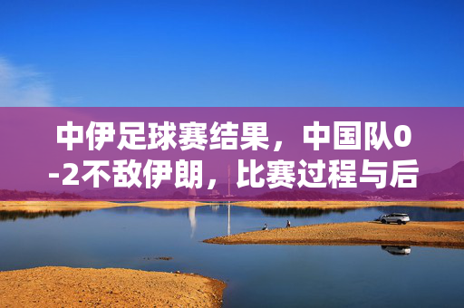 中伊足球赛结果，中国队0-2不敌伊朗，比赛过程与后续影响解析，中伊足球赛，中国0-2不敌伊朗，比赛过程及后续影响解析