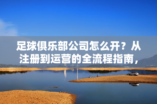 足球俱乐部公司怎么开？从注册到运营的全流程指南，足球俱乐部公司注册与运营全流程指南，从注册到日常运营的完整步骤解析