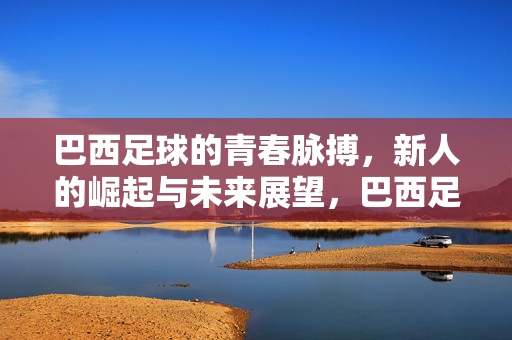 巴西足球的青春脉搏，新人的崛起与未来展望，巴西足球的青春脉搏，新人的崛起与未来展望