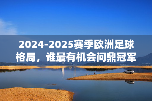 2024-2025赛季欧洲足球格局，谁最有机会问鼎冠军？——传统强队与新兴力量的激烈博弈，2024-2025赛季欧洲足球格局，传统强队与新兴力量谁将问鼎冠军？