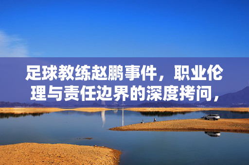 足球教练赵鹏事件，职业伦理与责任边界的深度拷问，足球教练赵鹏事件，职业伦理与责任边界的深度拷问