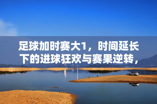 足球加时赛大1，时间延长下的进球狂欢与赛果逆转，足球加时赛大1，时间延长下的进球狂欢与赛果逆转
