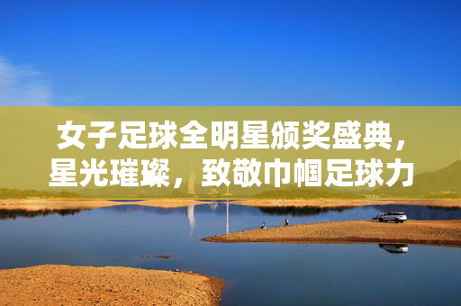 女子足球全明星颁奖盛典，星光璀璨，致敬巾帼足球力量，女子足球全明星颁奖盛典，星光璀璨，致敬巾帼足球力量