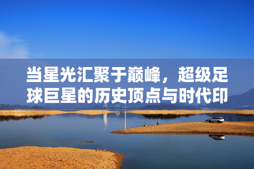 当星光汇聚于巅峰，超级足球巨星的历史顶点与时代印记，当星光汇聚于巅峰，超级足球巨星的历史顶点与时代印记
