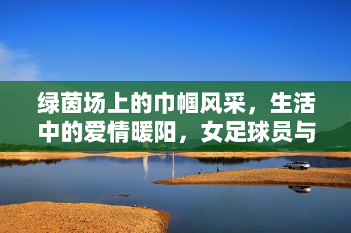 绿茵场上的巾帼风采，生活中的爱情暖阳，女足球员与女友的故事，让职业与情感共谱和谐乐章，女足球员与女友，职业与情感共谱和谐，绿茵赛场与爱情暖阳同频