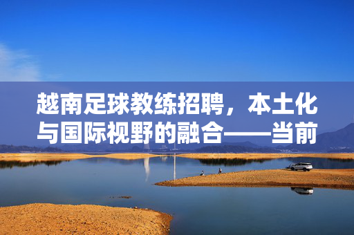 越南足球教练招聘，本土化与国际视野的融合——当前足球人才引进的新趋势，越南足球教练招聘，本土化与国际视野的融合——当前足球人才引进的新趋势