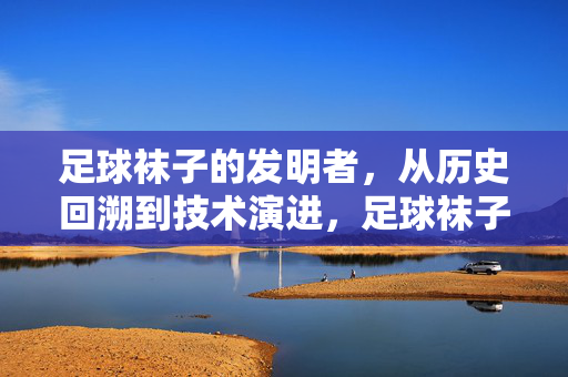 足球袜子的发明者，从历史回溯到技术演进，足球袜子的发明者，从历史回溯到技术演进