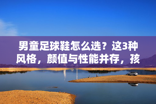 男童足球鞋怎么选？这3种风格，颜值与性能并存，孩子爱穿还爱踢！男童足球鞋怎么选？这3种风格，颜值与性能并存，孩子爱穿还爱踢！