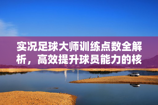 实况足球大师训练点数全解析，高效提升球员能力的核心策略，实况足球大师训练点数全解析，高效提升球员能力的核心策略