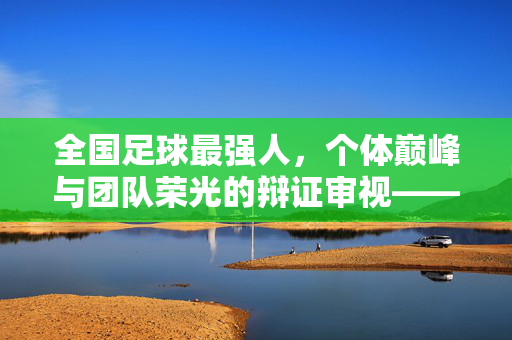全国足球最强人，个体巅峰与团队荣光的辩证审视——论中国足球史上最具代表性的个体与集体平衡者，全国足球最强人，个体巅峰与团队荣光的辩证审视——论中国足球史上最具代表性的个体与集体平衡者