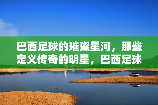 巴西足球的璀璨星河，那些定义传奇的明星，巴西足球的璀璨星河，那些定义传奇的明星