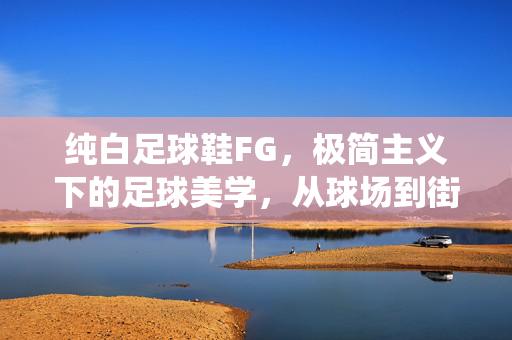 纯白足球鞋FG，极简主义下的足球美学，从球场到街头的经典演绎，纯白足球鞋FG，极简主义下的足球美学，从球场到街头的经典演绎
