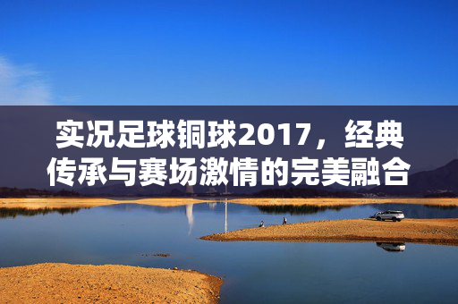 实况足球铜球2017，经典传承与赛场激情的完美融合，实况足球铜球2017，经典传承与赛场激情的完美融合