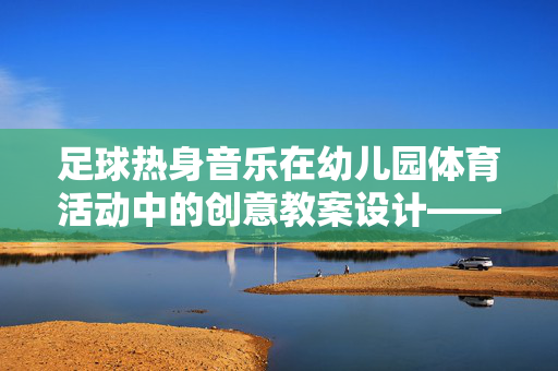 足球热身音乐在幼儿园体育活动中的创意教案设计——以足球热身为例，足球热身音乐在幼儿园体育活动中的创意教案设计