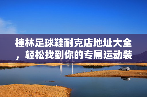 桂林足球鞋耐克店地址大全，轻松找到你的专属运动装备店，桂林足球鞋耐克店地址大全，轻松找到你的专属运动装备店