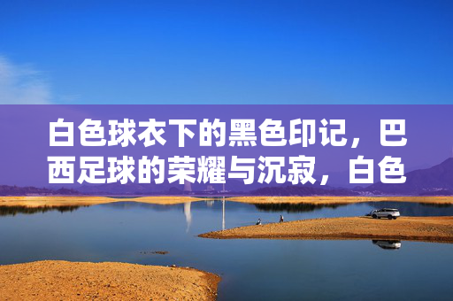 白色球衣下的黑色印记，巴西足球的荣耀与沉寂，白色球衣下的黑色印记，巴西足球的荣耀与沉寂