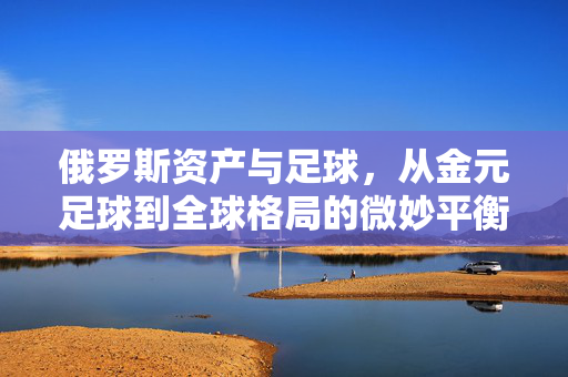 俄罗斯资产与足球，从金元足球到全球格局的微妙平衡，俄罗斯资产与足球，从金元足球到全球格局的微妙平衡