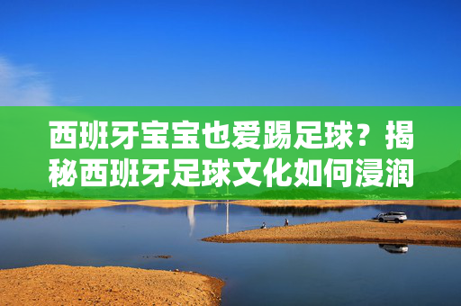 西班牙宝宝也爱踢足球？揭秘西班牙足球文化如何浸润孩子童年，西班牙宝宝也爱踢足球？揭秘西班牙足球文化如何浸润孩子童年