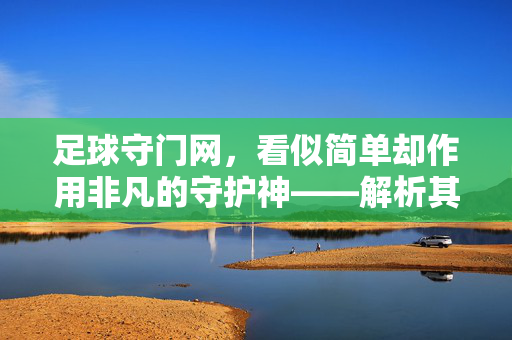 足球守门网，看似简单却作用非凡的守护神——解析其不可替代的功能与价值