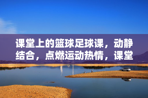 课堂上的篮球足球课，动静结合，点燃运动热情，课堂篮球足球课，动静结合，点燃运动热情