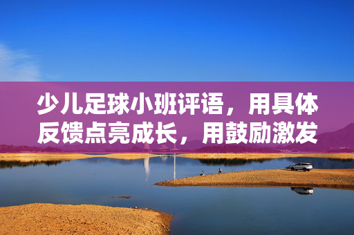 少儿足球小班评语，用具体反馈点亮成长，用鼓励激发足球热情，少儿足球小班评语，用具体反馈点亮成长，用鼓励激发足球热情
