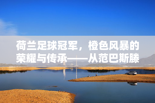 荷兰足球冠军，橙色风暴的荣耀与传承——从范巴斯滕的王朝到德容时代的辉煌，荷兰足球冠军，橙色风暴的荣耀与传承——从范巴斯滕的王朝到德容时代的辉煌