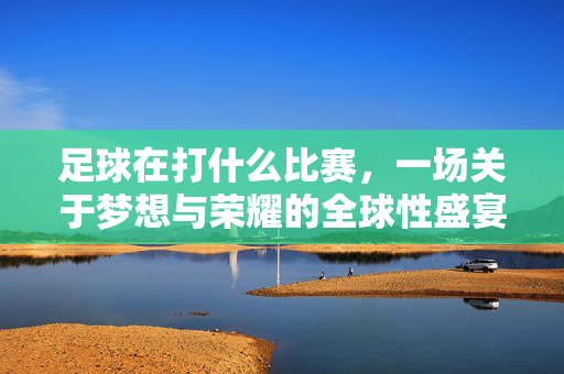 足球在打什么比赛，一场关于梦想与荣耀的全球性盛宴