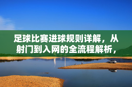 足球比赛进球规则详解，从射门到入网的全流程解析，足球比赛进球规则详解，从射门到入网的全流程解析