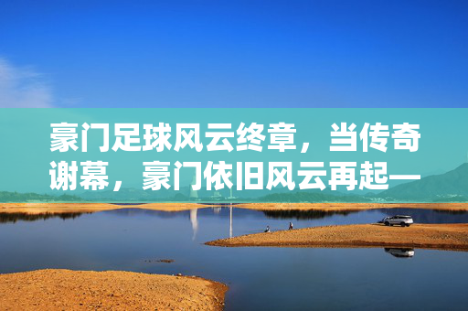豪门足球风云终章，当传奇谢幕，豪门依旧风云再起——送别梅西，足球江湖的旧梦与新篇，豪门足球风云终章，当传奇谢幕，豪门依旧风云再起——送别梅西，足球江湖的旧梦与新篇