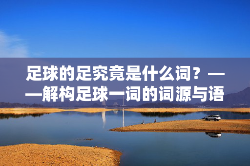 足球的足究竟是什么词？——解构足球一词的词源与语义演变，足球的足究竟是什么词？——解构足球一词的词源与语义演变
