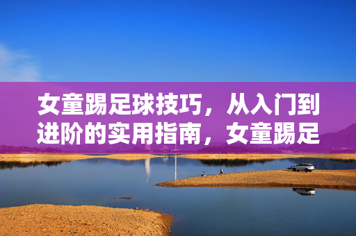女童踢足球技巧，从入门到进阶的实用指南，女童踢足球技巧，从入门到进阶的实用指南