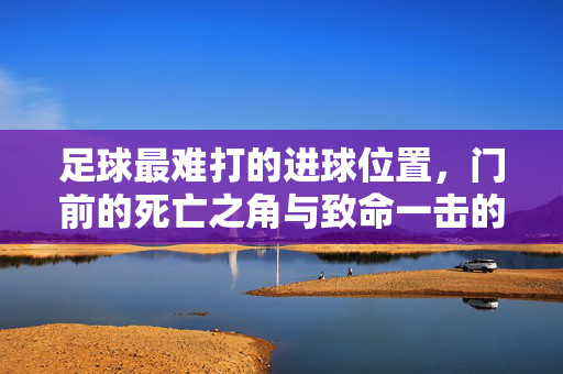 足球最难打的进球位置，门前的死亡之角与致命一击的极限挑战，足球最难攻破的死亡之角，门前致命一击的极限挑战