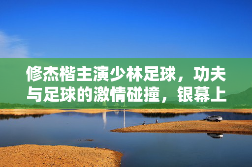 修杰楷主演少林足球，功夫与足球的激情碰撞，银幕上的青春热血与功夫魅力，修杰楷主演少林足球，功夫与足球的激情碰撞，银幕青春热血与功夫魅力
