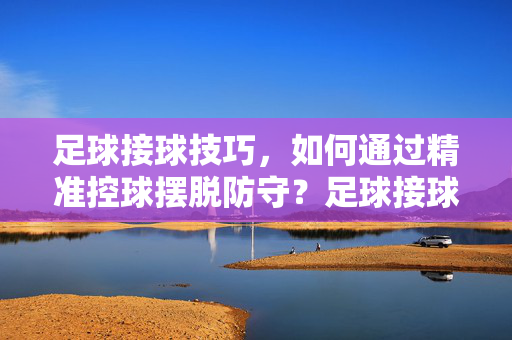 足球接球技巧，如何通过精准控球摆脱防守？足球接球技巧，如何通过精准控球摆脱防守？