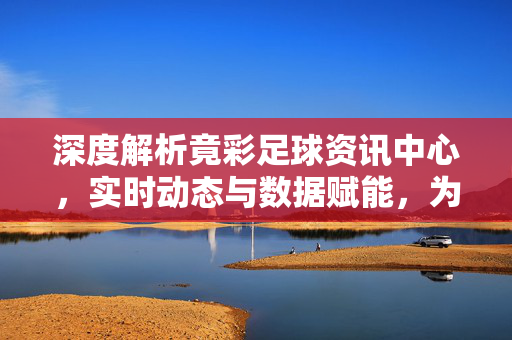深度解析竟彩足球资讯中心，实时动态与数据赋能，为您的足球投注提供专业支持，深度解析竟彩足球资讯中心，实时动态与数据赋能，专业足球投注支持