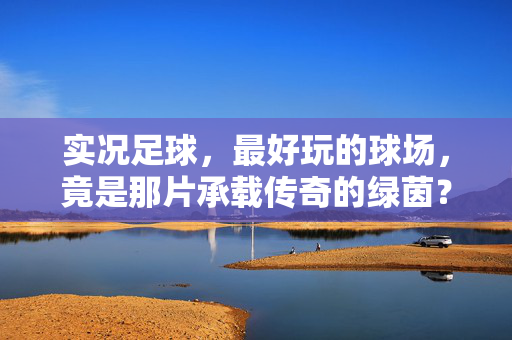 实况足球，最好玩的球场，竟是那片承载传奇的绿茵？——解密游戏里让人欲罢不能的最佳赛场，实况足球，最好玩的球场，竟是那片承载传奇的绿茵？——解密游戏里让人欲罢不能的最佳赛场