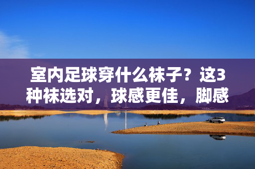 室内足球穿什么袜子？这3种袜选对，球感更佳，脚感更稳！室内足球穿什么袜子？这3种袜选对，球感更佳，脚感更稳！