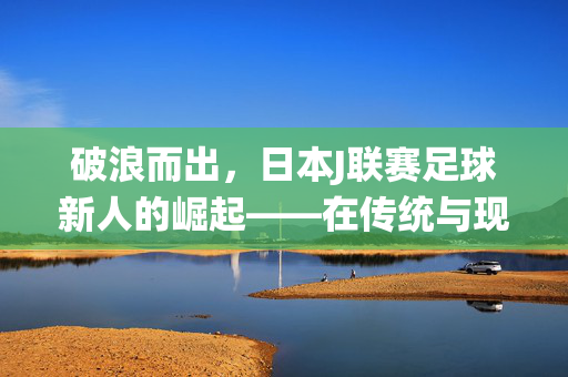 破浪而出，日本J联赛足球新人的崛起——在传统与现代的交汇中绽放青春光芒，破浪而出，日本J联赛足球新人的崛起——在传统与现代的交汇中绽放青春光芒