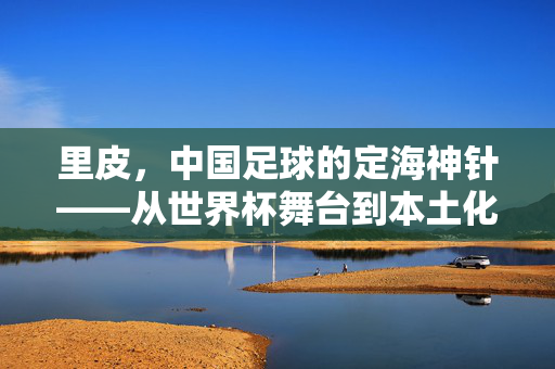 里皮，中国足球的定海神针——从世界杯舞台到本土化探索的执教之路，里皮，中国足球的定海神针——从世界杯舞台到本土化探索的执教之路