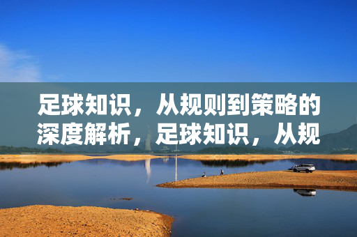 足球知识，从规则到策略的深度解析，足球知识，从规则到策略的深度解析