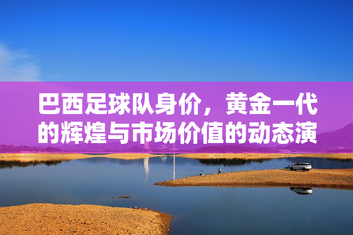 巴西足球队身价，黄金一代的辉煌与市场价值的动态演变，巴西足球队身价，黄金一代的辉煌与市场价值动态演变