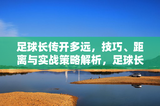 足球长传开多远，技巧、距离与实战策略解析，足球长传开多远，技巧、距离与实战策略解析