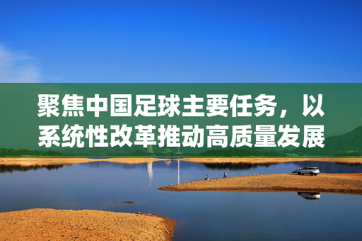 聚焦中国足球主要任务，以系统性改革推动高质量发展，夯实竞技实力与青少年培养根基，聚焦中国足球高质量发展，以系统性改革夯实竞技实力与青少年培养根基