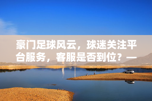 豪门足球风云，球迷关注平台服务，客服是否到位？——解析足球赛事资讯平台客服体验，豪门足球赛事资讯平台客服体验解析，球迷关注下的服务质效评估