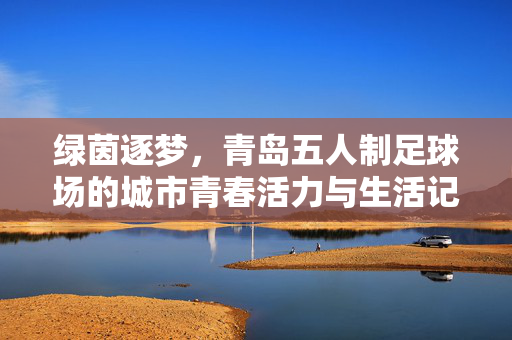 绿茵逐梦，青岛五人制足球场的城市青春活力与生活记忆，绿茵逐梦，青岛五人制足球场的城市青春活力与生活记忆