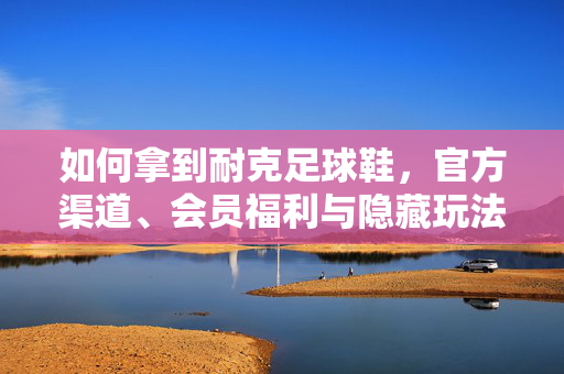 如何拿到耐克足球鞋，官方渠道、会员福利与隐藏玩法全攻略，如何拿到耐克足球鞋，官方渠道、会员福利与隐藏玩法全攻略